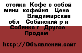 стойка “Кофе с собой“ мини  кофейня › Цена ­ 250 000 - Владимирская обл., Собинский р-н, Собинка г. Другое » Продам   